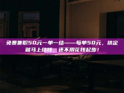 柳林免费兼职50元一单一结——每单50元，搞定就马上结钱，还不用花钱起步！