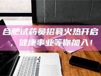 柳林合肥试药员招募火热开启，健康事业等你加入！