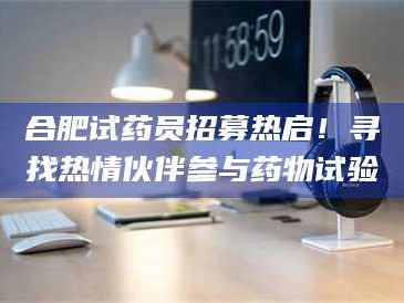 柳林合肥试药员招募热启！寻找热情伙伴参与药物试验