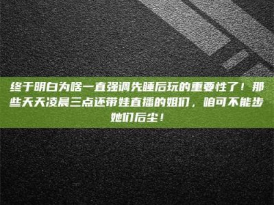 柳林终于明白为啥一直强调先睡后玩的重要性了！那些天天凌晨三点还带娃直播的姐们，咱可不能步她们后尘！