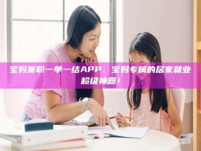 柳林宝妈兼职一单一结APP：宝妈专属的居家就业超级神器！