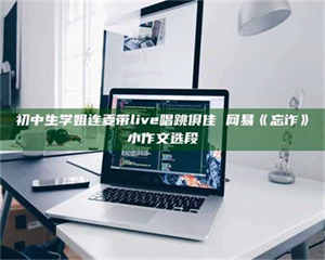 柳林初中生学姐连麦带live唱跳俱佳 网易《忘诈》小作文选段 第1张