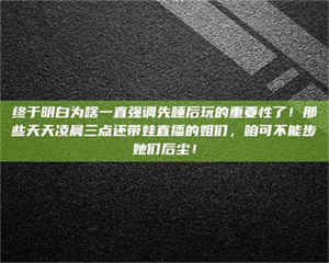 柳林终于明白为啥一直强调先睡后玩的重要性了！那些天天凌晨三点还带娃直播的姐们，咱可不能步她们后尘！ 第1张