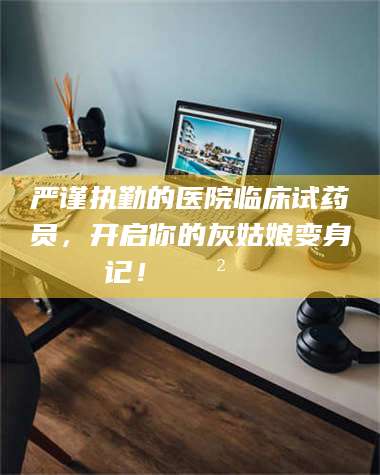 柳林严谨执勤的医院临床试药员，开启你的灰姑娘变身记！😲💊 第1张