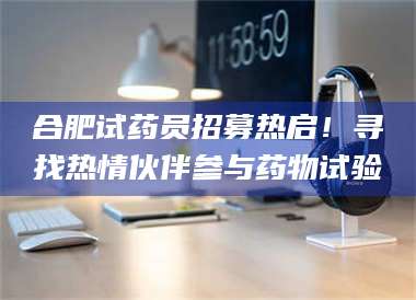 柳林合肥试药员招募热启！寻找热情伙伴参与药物试验 第1张