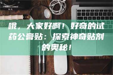 柳林哦，大家好啊！好奇的试药公膏贴：探索神奇贴剂的奥秘！ 第1张